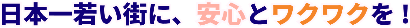 日本一若い街に、安心とワクワクを !
